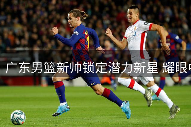 广东男篮新帅锁定潜力新星 耀眼中锋压阵锋线引期待
