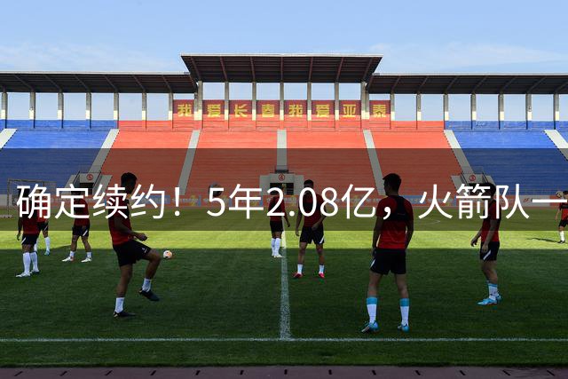 确定续约！5年2.08亿，火箭队一掷千金